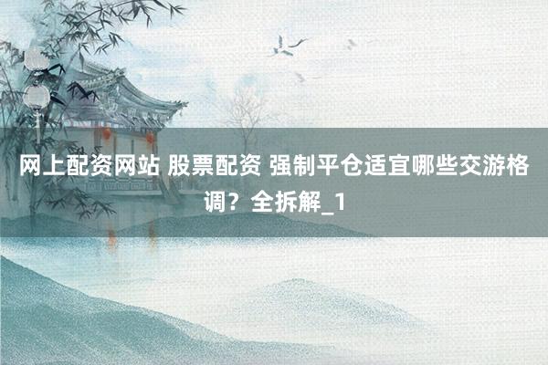 网上配资网站 股票配资 强制平仓适宜哪些交游格调？全拆解_1