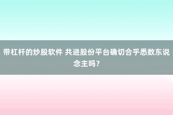 带杠杆的炒股软件 共进股份平台确切合乎悉数东说念主吗？