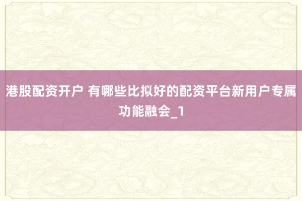 港股配资开户 有哪些比拟好的配资平台新用户专属功能融会_1