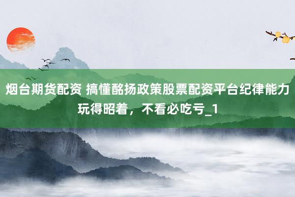 烟台期货配资 搞懂酩扬政策股票配资平台纪律能力玩得昭着，不看必吃亏_1