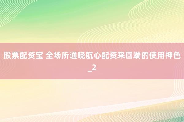 股票配资宝 全场所通晓航心配资来回端的使用神色_2